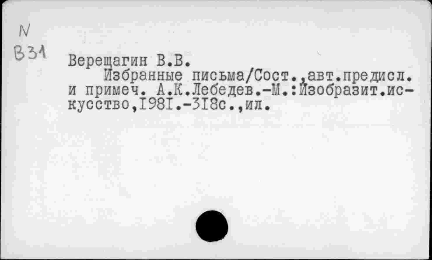 ﻿Верещагин В.В.
Избранные письма/Сост..авт.предисл и примем. А.К.Лебедев.-М.:Изобразит.ис кусство,1981.-318с.,ил.